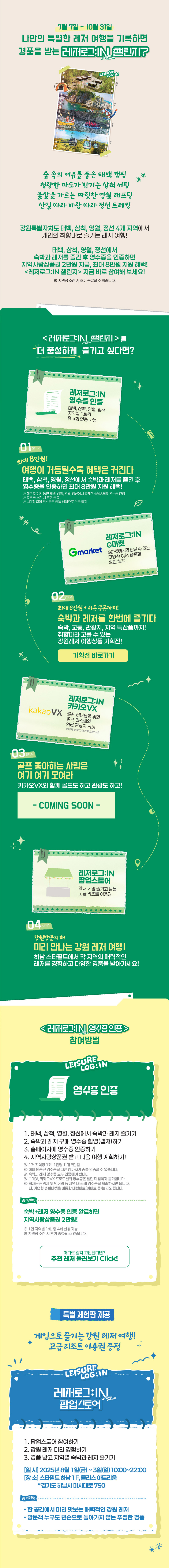 7월 7일 ~ 10월 31일
                        나만의 특별한 레저 여행을 기록하면 경품을 받는 레저로그:IN 챌린지?
                        
                        숲 속의 여유를 품은 태백 캠핑
                        청량한 파도가 반기는 삼척 서핑
                        물살을 가르는 짜릿한 영월 래프팅
                        산길 따라 바람 따라 정선 트레킹

                        태백, 삼척, 영월, 정선에서 숙박과 레저를 즐긴 후 영수증을 인증하면
                        지역사랑 상품권 2만원 지급, 최대 8마원 지원 혜택!                     
                        <레저로그:IN 챌린지> 지금 바로 참여해 보세요!
                        ※ 지원금 소진 시 조기 종료될 수 있습니다.


                        <레저로그:IN 챌린지>를 더 풍성하게 즐기고 싶다면?

                        stpe01. 
                        최대 8만원
                        여행이 거듭될수록 커지는 혜택
                        태백, 삼척, 영월, 정선에서 숙박과 레저를 즐긴 후 영수증을 인증하면 최대 8만원 지원 혜택!
                        ※ 챌린지 기간 동안 태백, 삼척, 영월, 정선에서 결제한 숙박&레저 영수증 한정
                        ※ 지원금 소진 시 조기 종료
                        ※ G마켓 결제 영수증은 중복 혜택으로 인증 불가

                        레저로그:IN 영수증인증 - 태백, 삼척, 영월, 정선 지역별 1회씩 총 4회 인증 가능


                        stpe02. 
                        최대 6만원 + 히든 쿠폰까지!
                        숙박과 레저를 한번에!
                        숙박, 교통, 관광지, 지역 특산품까지!
                        취향에 따라 고를 수 있는 강원레저 여행상품 기획전!

                        레저로그:IN G마켓 - G마켓에서만 만날 수 있는 다양한 여행 상품과 할인 혜택


                        stpe03. 
                        골프 좋아하는 사람은 여기 여기 모여라
                        카카오VX와 함께 골프도 하고 관광도 하고!

                        레저로그:IN 카카오VX - 골프 러버들을 위한 골프 리조트와 인근 관광지 티켓 
                        ※ 태백, 영월 지역 한정 프로모션


                        stpe04. 
                        강원방문의 해
                        미리 만나는 강원 레저 여행
                        하남 스타필드에서 각 지역의 매력적인 레저를 경험하고 다양한 경품을 받아가세요!

                        레저로그:IN 팝업스토어 - 레저 게임 즐기고 받는 고급 리조트 이용권




                        <레저로그:IN 챌린지> 참여방법

                        [영수증인증]
                        1. 태백, 삼척, 영월, 정선에서 숙박과 레저 즐기기
                        2. 숙박과 레저 구매 영수증 촬영(캡쳐)하기
                        3. 홈페이지에 영수증 인증하기
                        4. 지역사랑상품권 받고 다음 여행 계획하기!                    
                        ※ 1개 지역당 1회, 1인당 최대 8만원
                        ※ 이미 인증된 영수증을 다른 참가자가 중복 인증할 수 없습니다.
                        ※ 숙박과 레저 영수증 모두 인증해야 합니다.
                        ※ G마켓, 카카오VX 프로모션의 영수증은 챌린지 참여가 불가합니다.
                        ※ 레저는 관광지 및 먹거리 등 지역 내 소비 영수증을 제출하시면 됩니다. 
                            단, 기업형 슈퍼마켓을 비롯한 대형마트(이마트 등)는 제외됩니다.

                        참여혜택
                        숙박+레저 영수증 인증 완료하면 지역사랑상품권 2만원!
                        ※ 1인 지역별 1회, 총 4회 신청 가능
                        ※ 지원금 소진 시 조기 종료될 수 있습니다.


                        특별 체험판 제공

                        게임으로 즐기는 강원 레저 여행!
                        고급 리조트 이용권 증정!
                        
                        [<레저로그:IN 챌린지> 팝업스토어]
                        1. 팝업스토어 참여하기
                        2. 강원 레저 미리 경험하기
                        3. 경품 받고 지역별 숙박과 레저 즐기기    
                        - 일시 : 2025년 8월 1일(금) ~ 3일(일) 10:00 ~ 22:00
                        - 장소 : 스타필드 하남 1F, 몰리스 아트리움 *경기도 하남시 미사대로750

                        참여혜택
                        • 한 공간에서 미리 맛보는 매력적인 강원 레저
                        • 방문객 누구도 빈손으로 돌아가지 않는 푸짐한 경품