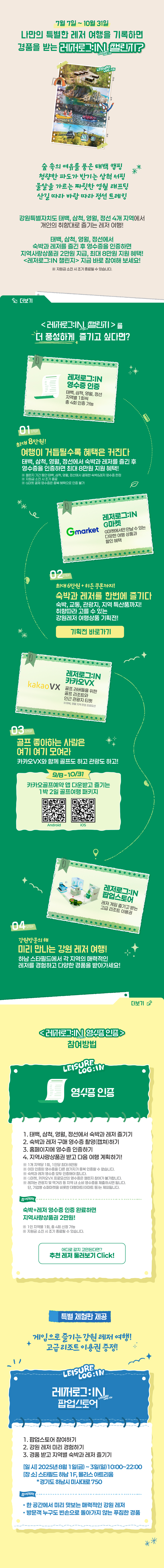 7월 7일 ~ 10월 31일
                        나만의 특별한 레저 여행을 기록하면 경품을 받는 레저로그:IN 챌린지?
                        
                        숲 속의 여유를 품은 태백 캠핑
                        청량한 파도가 반기는 삼척 서핑
                        물살을 가르는 짜릿한 영월 래프팅
                        산길 따라 바람 따라 정선 트레킹

                        태백, 삼척, 영월, 정선에서 숙박과 레저를 즐긴 후 영수증을 인증하면
                        지역사랑 상품권 2만원 지급, 최대 8마원 지원 혜택!                     
                        <레저로그:IN 챌린지> 지금 바로 참여해 보세요!
                        ※ 지원금 소진 시 조기 종료될 수 있습니다.


                        <레저로그:IN 챌린지>를 더 풍성하게 즐기고 싶다면?

                        stpe01. 
                        최대 8만원
                        여행이 거듭될수록 커지는 혜택
                        태백, 삼척, 영월, 정선에서 숙박과 레저를 즐긴 후 영수증을 인증하면 최대 8만원 지원 혜택!
                        ※ 챌린지 기간 동안 태백, 삼척, 영월, 정선에서 결제한 숙박&레저 영수증 한정
                        ※ 지원금 소진 시 조기 종료
                        ※ G마켓 결제 영수증은 중복 혜택으로 인증 불가

                        레저로그:IN 영수증인증 - 태백, 삼척, 영월, 정선 지역별 1회씩 총 4회 인증 가능


                        stpe02. 
                        최대 6만원 + 히든 쿠폰까지!
                        숙박과 레저를 한번에!
                        숙박, 교통, 관광지, 지역 특산품까지!
                        취향에 따라 고를 수 있는 강원레저 여행상품 기획전!

                        레저로그:IN G마켓 - G마켓에서만 만날 수 있는 다양한 여행 상품과 할인 혜택


                        stpe03. 
                        골프 좋아하는 사람은 여기 여기 모여라
                        카카오VX와 함께 골프도 하고 관광도 하고!

                        레저로그:IN 카카오VX - 골프 러버들을 위한 골프 리조트와 인근 관광지 티켓 
                        ※ 태백, 영월 지역 한정 프로모션


                        stpe04. 
                        강원방문의 해
                        미리 만나는 강원 레저 여행
                        하남 스타필드에서 각 지역의 매력적인 레저를 경험하고 다양한 경품을 받아가세요!

                        레저로그:IN 팝업스토어 - 레저 게임 즐기고 받는 고급 리조트 이용권




                        <레저로그:IN 챌린지> 참여방법

                        [영수증인증]
                        1. 태백, 삼척, 영월, 정선에서 숙박과 레저 즐기기
                        2. 숙박과 레저 구매 영수증 촬영(캡쳐)하기
                        3. 홈페이지에 영수증 인증하기
                        4. 지역사랑상품권 받고 다음 여행 계획하기!                    
                        ※ 1개 지역당 1회, 1인당 최대 8만원
                        ※ 이미 인증된 영수증을 다른 참가자가 중복 인증할 수 없습니다.
                        ※ 숙박과 레저 영수증 모두 인증해야 합니다.
                        ※ G마켓, 카카오VX 프로모션의 영수증은 챌린지 참여가 불가합니다.
                        ※ 레저는 관광지 및 먹거리 등 지역 내 소비 영수증을 제출하시면 됩니다. 
                            단, 기업형 슈퍼마켓을 비롯한 대형마트(이마트 등)는 제외됩니다.

                        참여혜택
                        숙박+레저 영수증 인증 완료하면 지역사랑상품권 2만원!
                        ※ 1인 지역별 1회, 총 4회 신청 가능
                        ※ 지원금 소진 시 조기 종료될 수 있습니다.


                        특별 체험판 제공

                        게임으로 즐기는 강원 레저 여행!
                        고급 리조트 이용권 증정!
                        
                        [<레저로그:IN 챌린지> 팝업스토어]
                        1. 팝업스토어 참여하기
                        2. 강원 레저 미리 경험하기
                        3. 경품 받고 지역별 숙박과 레저 즐기기    
                        - 일시 : 2025년 8월 1일(금) ~ 3일(일) 10:00 ~ 22:00
                        - 장소 : 스타필드 하남 1F, 몰리스 아트리움 *경기도 하남시 미사대로750

                        참여혜택
                        • 한 공간에서 미리 맛보는 매력적인 강원 레저
                        • 방문객 누구도 빈손으로 돌아가지 않는 푸짐한 경품