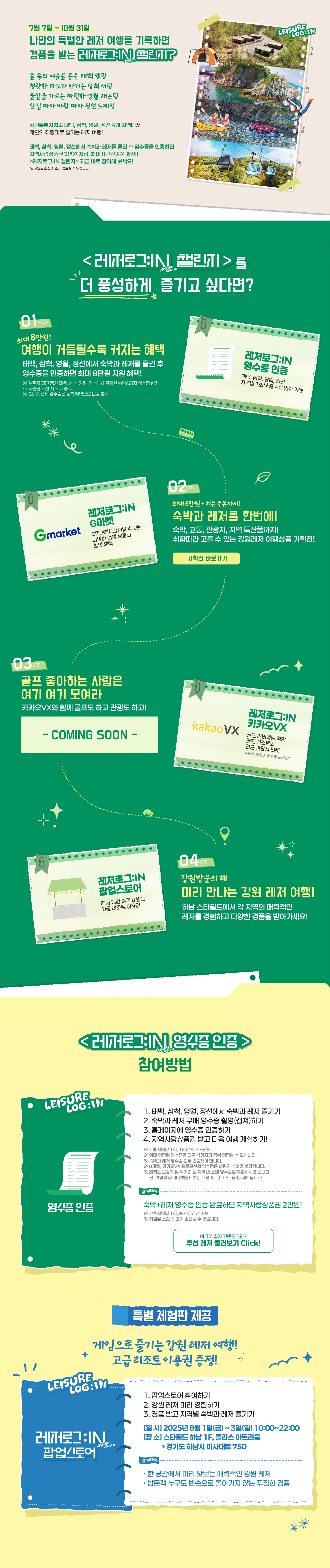 
                    7월 7일 ~ 10월 31일
                        나만의 특별한 레저 여행을 기록하면 경품을 받는 레저로그:IN 챌린지?
                        
                        숲 속의 여유를 품은 태백 캠핑
                        청량한 파도가 반기는 삼척 서핑
                        물살을 가르는 짜릿한 영월 래프팅
                        산길 따라 바람 따라 정선 트레킹

                        태백, 삼척, 영월, 정선에서 숙박과 레저를 즐긴 후 영수증을 인증하면
                        지역사랑 상품권 2만원 지급, 최대 8마원 지원 혜택!                     
                        <레저로그:IN 챌린지> 지금 바로 참여해 보세요!
                        ※ 지원금 소진 시 조기 종료될 수 있습니다.


                        <레저로그:IN 챌린지>를 더 풍성하게 즐기고 싶다면?

                        stpe01. 
                        최대 8만원
                        여행이 거듭될수록 커지는 혜택
                        태백, 삼척, 영월, 정선에서 숙박과 레저를 즐긴 후 영수증을 인증하면 최대 8만원 지원 혜택!
                        ※ 챌린지 기간 동안 태백, 삼척, 영월, 정선에서 결제한 숙박&레저 영수증 한정
                        ※ 지원금 소진 시 조기 종료
                        ※ G마켓 결제 영수증은 중복 혜택으로 인증 불가

                        레저로그:IN 영수증인증 - 태백, 삼척, 영월, 정선 지역별 1회씩 총 4회 인증 가능


                        stpe02. 
                        최대 6만원 + 히든 쿠폰까지!
                        숙박과 레저를 한번에!
                        숙박, 교통, 관광지, 지역 특산품까지!
                        취향에 따라 고를 수 있는 강원레저 여행상품 기획전!

                        레저로그:IN G마켓 - G마켓에서만 만날 수 있는 다양한 여행 상품과 할인 혜택


                        stpe03. 
                        골프 좋아하는 사람은 여기 여기 모여라
                        카카오VX와 함께 골프도 하고 관광도 하고!

                        레저로그:IN 카카오VX - 골프 러버들을 위한 골프 리조트와 인근 관광지 티켓 
                        ※ 태백, 영월 지역 한정 프로모션


                        stpe04. 
                        강원방문의 해
                        미리 만나는 강원 레저 여행
                        하남 스타필드에서 각 지역의 매력적인 레저를 경험하고 다양한 경품을 받아가세요!

                        레저로그:IN 팝업스토어 - 레저 게임 즐기고 받는 고급 리조트 이용권




                        <레저로그:IN 챌린지> 참여방법

                        [영수증인증]
                        1. 태백, 삼척, 영월, 정선에서 숙박과 레저 즐기기
                        2. 숙박과 레저 구매 영수증 촬영(캡쳐)하기
                        3. 홈페이지에 영수증 인증하기
                        4. 지역사랑상품권 받고 다음 여행 계획하기!                    
                        ※ 1개 지역당 1회, 1인당 최대 8만원
                        ※ 이미 인증된 영수증을 다른 참가자가 중복 인증할 수 없습니다.
                        ※ 숙박과 레저 영수증 모두 인증해야 합니다.
                        ※ G마켓, 카카오VX 프로모션의 영수증은 챌린지 참여가 불가합니다.
                        ※ 레저는 관광지 및 먹거리 등 지역 내 소비 영수증을 제출하시면 됩니다. 
                            단, 기업형 슈퍼마켓을 비롯한 대형마트(이마트 등)는 제외됩니다.

                        참여혜택
                        숙박+레저 영수증 인증 완료하면 지역사랑상품권 2만원!
                        ※ 1인 지역별 1회, 총 4회 신청 가능
                        ※ 지원금 소진 시 조기 종료될 수 있습니다.


                        특별 체험판 제공

                        게임으로 즐기는 강원 레저 여행!
                        고급 리조트 이용권 증정!
                        
                        [<레저로그:IN 챌린지> 팝업스토어]
                        1. 팝업스토어 참여하기
                        2. 강원 레저 미리 경험하기
                        3. 경품 받고 지역별 숙박과 레저 즐기기    
                        - 일시 : 2025년 8월 1일(금) ~ 3일(일) 10:00 ~ 22:00
                        - 장소 : 스타필드 하남 1F, 몰리스 아트리움 *경기도 하남시 미사대로750

                        참여혜택
                        • 한 공간에서 미리 맛보는 매력적인 강원 레저
                        • 방문객 누구도 빈손으로 돌아가지 않는 푸짐한 경품
