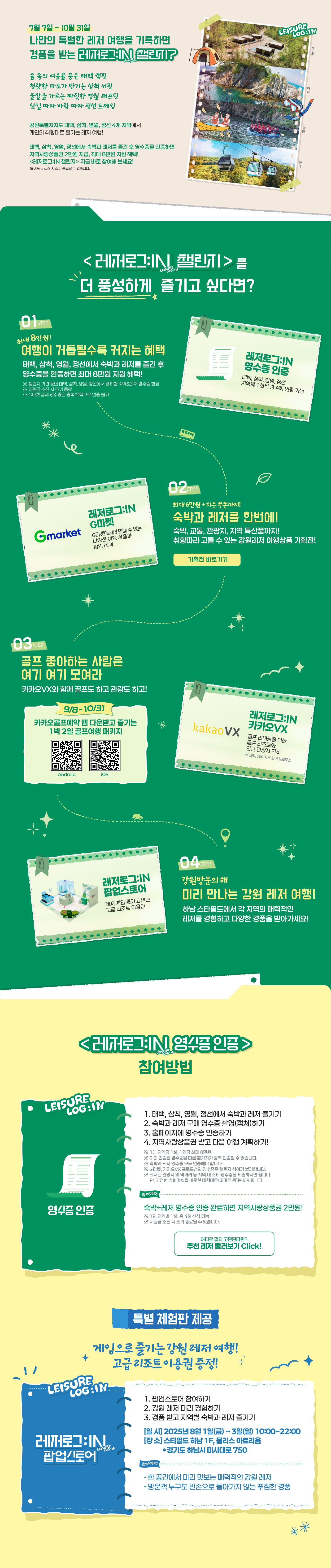 
                    7월 7일 ~ 10월 31일
                        나만의 특별한 레저 여행을 기록하면 경품을 받는 레저로그:IN 챌린지?
                        
                        숲 속의 여유를 품은 태백 캠핑
                        청량한 파도가 반기는 삼척 서핑
                        물살을 가르는 짜릿한 영월 래프팅
                        산길 따라 바람 따라 정선 트레킹

                        태백, 삼척, 영월, 정선에서 숙박과 레저를 즐긴 후 영수증을 인증하면
                        지역사랑 상품권 2만원 지급, 최대 8마원 지원 혜택!                     
                        <레저로그:IN 챌린지> 지금 바로 참여해 보세요!
                        ※ 지원금 소진 시 조기 종료될 수 있습니다.


                        <레저로그:IN 챌린지>를 더 풍성하게 즐기고 싶다면?

                        stpe01. 
                        최대 8만원
                        여행이 거듭될수록 커지는 혜택
                        태백, 삼척, 영월, 정선에서 숙박과 레저를 즐긴 후 영수증을 인증하면 최대 8만원 지원 혜택!
                        ※ 챌린지 기간 동안 태백, 삼척, 영월, 정선에서 결제한 숙박&레저 영수증 한정
                        ※ 지원금 소진 시 조기 종료
                        ※ G마켓 결제 영수증은 중복 혜택으로 인증 불가

                        레저로그:IN 영수증인증 - 태백, 삼척, 영월, 정선 지역별 1회씩 총 4회 인증 가능


                        stpe02. 
                        최대 6만원 + 히든 쿠폰까지!
                        숙박과 레저를 한번에!
                        숙박, 교통, 관광지, 지역 특산품까지!
                        취향에 따라 고를 수 있는 강원레저 여행상품 기획전!

                        레저로그:IN G마켓 - G마켓에서만 만날 수 있는 다양한 여행 상품과 할인 혜택


                        stpe03. 
                        골프 좋아하는 사람은 여기 여기 모여라
                        카카오VX와 함께 골프도 하고 관광도 하고!

                        레저로그:IN 카카오VX - 골프 러버들을 위한 골프 리조트와 인근 관광지 티켓 
                        ※ 태백, 영월 지역 한정 프로모션


                        stpe04. 
                        강원방문의 해
                        미리 만나는 강원 레저 여행
                        하남 스타필드에서 각 지역의 매력적인 레저를 경험하고 다양한 경품을 받아가세요!

                        레저로그:IN 팝업스토어 - 레저 게임 즐기고 받는 고급 리조트 이용권




                        <레저로그:IN 챌린지> 참여방법

                        [영수증인증]
                        1. 태백, 삼척, 영월, 정선에서 숙박과 레저 즐기기
                        2. 숙박과 레저 구매 영수증 촬영(캡쳐)하기
                        3. 홈페이지에 영수증 인증하기
                        4. 지역사랑상품권 받고 다음 여행 계획하기!                    
                        ※ 1개 지역당 1회, 1인당 최대 8만원
                        ※ 이미 인증된 영수증을 다른 참가자가 중복 인증할 수 없습니다.
                        ※ 숙박과 레저 영수증 모두 인증해야 합니다.
                        ※ G마켓, 카카오VX 프로모션의 영수증은 챌린지 참여가 불가합니다.
                        ※ 레저는 관광지 및 먹거리 등 지역 내 소비 영수증을 제출하시면 됩니다. 
                            단, 기업형 슈퍼마켓을 비롯한 대형마트(이마트 등)는 제외됩니다.

                        참여혜택
                        숙박+레저 영수증 인증 완료하면 지역사랑상품권 2만원!
                        ※ 1인 지역별 1회, 총 4회 신청 가능
                        ※ 지원금 소진 시 조기 종료될 수 있습니다.


                        특별 체험판 제공

                        게임으로 즐기는 강원 레저 여행!
                        고급 리조트 이용권 증정!
                        
                        [<레저로그:IN 챌린지> 팝업스토어]
                        1. 팝업스토어 참여하기
                        2. 강원 레저 미리 경험하기
                        3. 경품 받고 지역별 숙박과 레저 즐기기    
                        - 일시 : 2025년 8월 1일(금) ~ 3일(일) 10:00 ~ 22:00
                        - 장소 : 스타필드 하남 1F, 몰리스 아트리움 *경기도 하남시 미사대로750

                        참여혜택
                        • 한 공간에서 미리 맛보는 매력적인 강원 레저
                        • 방문객 누구도 빈손으로 돌아가지 않는 푸짐한 경품