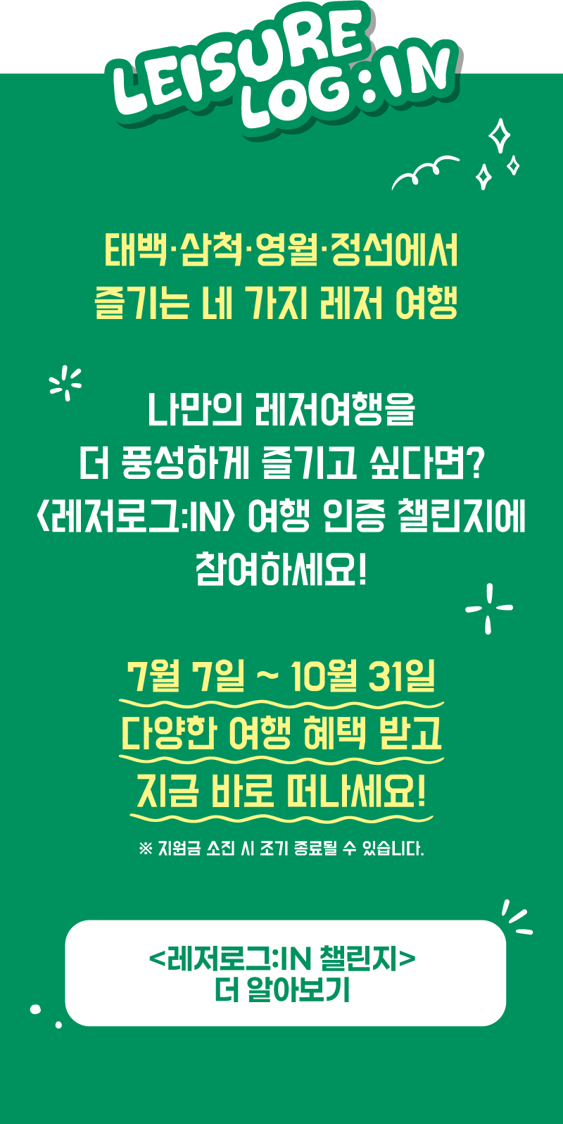 
                        태백·삼척·영월·정선에서 즐기는 네 가지 레저 여행
                        
                        나만의 레저여행을 더 풍성하게 즐기고 싶다면?
                        <레저로그:IN> 여행 인증 챌린지에 참여하세요!

                        7월 7일 ~ 10월 31일
                        다양한 여행 혜택 받고 지금 바로 떠나세요!

                        ※ 지원금 소진 시 조기 종료될 수 있습니다.