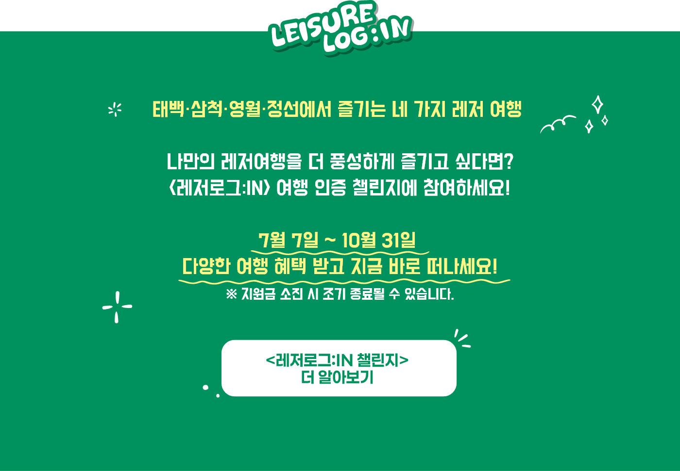 
                        태백·삼척·영월·정선에서 즐기는 네 가지 레저 여행
                        
                        나만의 레저여행을 더 풍성하게 즐기고 싶다면?
                        <레저로그:IN> 여행 인증 챌린지에 참여하세요!

                        7월 7일 ~ 10월 31일
                        다양한 여행 혜택 받고 지금 바로 떠나세요!

                        ※ 지원금 소진 시 조기 종료될 수 있습니다.